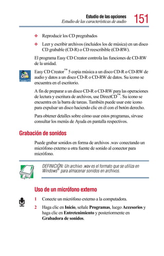 Estudio de las opciones
                     Estudio de las características de audio     151
      ❖   Reproducir los CD pregrabados
      ❖   Leer y escribir archivos (incluidos los de música) en un disco
          CD grabable (CD-R) o CD reescribible (CD-RW).
      El programa Easy CD Creator controla las funciones de CD-RW
      de la unidad.
      Easy CD Creator™ 5 copia música a un disco CD-R o CD-RW de
      audio y datos a un disco CD-R o CD-RW de datos. Su icono se
      encuentra en el escritorio.
      A fin de preparar a un disco CD-R o CD-RW para las operaciones
      de lectura y escritura de archivos, use DirectCD™. Su icono se
      encuentra en la barra de tareas. También puede usar este icono
      para expulsar un disco haciendo clic en él con el botón derecho.
      Para obtener detalles sobre cómo usar estos programas, sírvase
      consultar los menús de Ayuda en pantalla respectivos.

Grabación de sonidos
      Puede grabar sonidos en forma de archivos .wav conectando un
      micrófono externo u otra fuente de sonido al conector para
      micrófono.

          DEFINICIÓN: Un archivo .wav es el formato que se utiliza en
          Windows® para almacenar sonidos en archivos.



      Uso de un micrófono externo
      1   Conecte un micrófono externo a la computadora.
      2   Haga clic en Inicio, señale Programas, luego Accesorios y
          haga clic en Entretenimiento y posteriormente en
          Grabadora de sonidos.
 