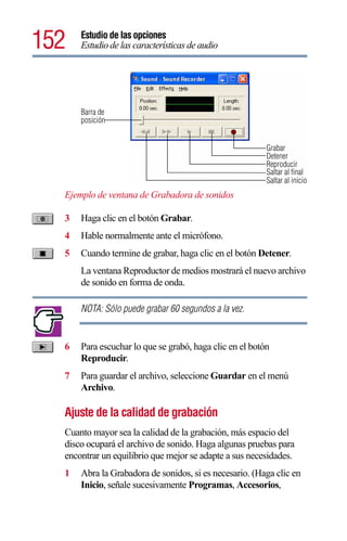152   Estudio de las opciones
      Estudio de las características de audio




      Barra de
      posición


                                                         Grabar
                                                         Detener
                                                         Reproducir
                                                         Saltar al final
                                                         Saltar al inicio
  Ejemplo de ventana de Grabadora de sonidos

  3   Haga clic en el botón Grabar.
  4   Hable normalmente ante el micrófono.
  5   Cuando termine de grabar, haga clic en el botón Detener.
      La ventana Reproductor de medios mostrará el nuevo archivo
      de sonido en forma de onda.

      NOTA: Sólo puede grabar 60 segundos a la vez.


  6   Para escuchar lo que se grabó, haga clic en el botón
      Reproducir.
  7   Para guardar el archivo, seleccione Guardar en el menú
      Archivo.

  Ajuste de la calidad de grabación
  Cuanto mayor sea la calidad de la grabación, más espacio del
  disco ocupará el archivo de sonido. Haga algunas pruebas para
  encontrar un equilibrio que mejor se adapte a sus necesidades.
  1   Abra la Grabadora de sonidos, si es necesario. (Haga clic en
      Inicio, señale sucesivamente Programas, Accesorios,
 