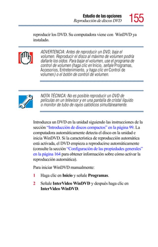 Estudio de las opciones
                          Reproducción de discos DVD           155
reproducir los DVD. Su computadora viene con WinDVD ya
instalado.

    ADVERTENCIA: Antes de reproducir un DVD, baje el
    volumen. Reproducir el disco al máximo de volumen podría
    dañarle los oídos. Para bajar el volumen, use el programa de
    control de volumen (haga clic en Inicio, señale Programas,
    Accesorios, Entretenimiento, y haga clic en Control de
    volumen) o el botón de control de volumen.



    NOTA TÉCNICA: No es posible reproducir un DVD de
    películas en un televisor y en una pantalla de cristal líquido
    o monitor de tubo de rayos catódicos simultáneamente.


Introduzca un DVD en la unidad siguiendo las instrucciones de la
sección “Introducción de discos compactos” en la página 99. La
computadora automáticamente detecta el disco en la unidad e
inicia WinDVD. Si la característica de reproducción automática
está activada, el DVD empieza a reproducirse automáticamente
(consulte la sección “Configuración de las propiedades generales”
en la página 164 para obtener información sobre cómo activar la
reproducción automática).
Para iniciar WinDVD manualmente:
1   Haga clic en Inicio y señale Programas.
2   Señale InterVideo WinDVD y después haga clic en
    InterVideo WinDVD.
 