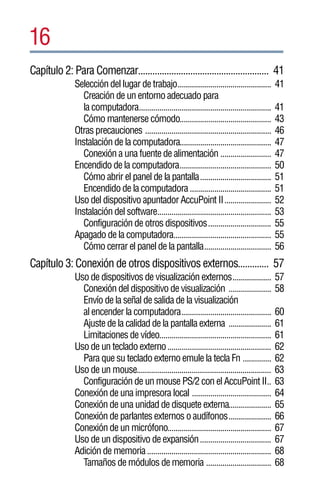 16
Capítulo 2: Para Comenzar....................................................... 41
              Selección del lugar de trabajo..............................................         41
                 Creación de un entorno adecuado para
                 la computadora.................................................................   41
                 Cómo mantenerse cómodo.............................................               43
              Otras precauciones ..............................................................    46
              Instalación de la computadora.............................................           47
                 Conexión a una fuente de alimentación .........................                   47
              Encendido de la computadora.............................................             50
                 Cómo abrir el panel de la pantalla...................................             51
                 Encendido de la computadora ........................................              51
              Uso del dispositivo apuntador AccuPoint II.......................                    52
              Instalación del software........................................................     53
                 Configuración de otros dispositivos...............................                55
              Apagado de la computadora................................................            55
                 Cómo cerrar el panel de la pantalla.................................              56
Capítulo 3: Conexión de otros dispositivos externos............. 57
              Uso de dispositivos de visualización externos...................                     57
                Conexión del dispositivo de visualización .....................                    58
                Envío de la señal de salida de la visualización
                al encender la computadora............................................             60
                Ajuste de la calidad de la pantalla externa .....................                  61
                Limitaciones de vídeo.......................................................       61
              Uso de un teclado externo ...................................................        62
                Para que su teclado externo emule la tecla Fn ..............                       62
              Uso de un mouse..................................................................    63
                Configuración de un mouse PS/2 con el AccuPoint II..                               63
              Conexión de una impresora local .......................................              64
              Conexión de una unidad de disquete externa.....................                      65
              Conexión de parlantes externos o audífonos.....................                      66
              Conexión de un micrófono...................................................          67
              Uso de un dispositivo de expansión...................................                67
              Adición de memoria .............................................................     68
                Tamaños de módulos de memoria ................................                     68
 