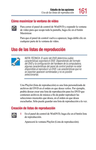 Estudio de las opciones
                            Uso de las listas de reproducción      161
Cómo maximizar la ventana de vídeo
      Para cerrar el panel de control de WinDVD y expandir la ventana
      de vídeo para que ocupe toda la pantalla, haga clic en el botón
      Maximizar.
      Para que el panel de control vuelva a aparecer, haga doble clic en
      cualquier parte de la ventana de vídeo.


Uso de las listas de reproducción
          NOTA TÉCNICA: El autor del DVD determina cuáles
          características soportará el DVD. Dependiendo del formato
          del DVD y la configuración del hardware de la computadora,
          algunas características del panel de control podrían no estar
          disponibles al reproducir un DVD. Las características que no
          se soportan aparecen sombreadas y no es posible
          seleccionarlas.


      Una Playlist (lista de reproducción) es una lista personalizada de
      archivos del DVD en el orden en que desea verlos. Por ejemplo,
      podría desear crear una lista de reproducción para los DVD que
      contienen archivos de música a fin de poder reproducir las
      selecciones musicales que desea, en el orden en que desea
      escucharlas. Sólo puede guardar una lista de reproducción a la vez.

Creación de listas de reproducción
      1   En el panel de control de WinDVD, haga clic en el botón lista
          de reproducción.
          Aparecerá la ventana Playlist (Lista de reproducción).
 