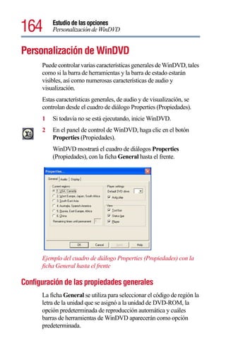 164       Estudio de las opciones
          Personalización de WinDVD


Personalización de WinDVD
      Puede controlar varias características generales de WinDVD, tales
      como si la barra de herramientas y la barra de estado estarán
      visibles, así como numerosas características de audio y
      visualización.
      Estas características generales, de audio y de visualización, se
      controlan desde el cuadro de diálogo Properties (Propiedades).
      1   Si todavía no se está ejecutando, inicie WinDVD.
      2   En el panel de control de WinDVD, haga clic en el botón
          Properties (Propiedades).
          WinDVD mostrará el cuadro de diálogos Properties
          (Propiedades), con la ficha General hasta el frente.




      Ejemplo del cuadro de diálogo Properties (Propiedades) con la
      ficha General hasta el frente

Configuración de las propiedades generales
      La ficha General se utiliza para seleccionar el código de región la
      letra de la unidad que se asignó a la unidad de DVD-ROM, la
      opción predeterminada de reproducción automática y cuáles
      barras de herramientas de WinDVD aparecerán como opción
      predeterminada.
 