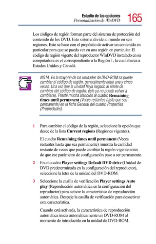 Estudio de las opciones
                         Personalización de WinDVD         165
Los códigos de región forman parte del sistema de protección del
contenido de los DVD. Este sistema divide al mundo en seis
regiones. Esto se hace con el propósito de activar un contenido en
particular para que se pueda ver en una región en particular. El
código de región vigente del reproductor WinDVD instalado en su
computadora es el correspondiente a la Región 1, la cual abarca a
Estados Unidos y Canadá.

    NOTA: En la mayoría de las unidades de DVD-ROM se puede
    cambiar el código de región, generalmente entre una y cinco
    veces. Una vez que la unidad haya llegado al límite de
    cambios del código de región, éste ya no puede volver a
    cambiarse. Preste mucha atención al cuadro Remaining
    times until permanent (Veces restantes hasta que sea
    permanente) en la ficha General del cuadro Properties
    (Propiedades).


1   Para cambiar el código de la región, seleccione la opción que
    desee de la lista Current regions (Regiones vigentes).
    El cuadro Remaining times until permanent (Veces
    restantes hasta que sea permanente) muestra la cantidad
    restante de veces que puede cambiar la región vigente antes
    de que ese parámetro de configuración pase a ser permanente.
2   En el cuadro Player settings Default DVD drive (Unidad de
    DVD predeterminada en la configuración del reproductor),
    seleccione la letra de la unidad del DVD-ROM.
3   Seleccione la casilla de verificación Player settings Auto
    play (Reproducción automática en la configuración del
    reproductor) para activar la característica de reproducción
    automática. Despeje la casilla de verificación para desactivar
    esta característica.
    Cuando está activada, la característica de reproducción
    automática inicia automáticamente un DVD-ROM al
    momento de introducirlo en la unidad de DVD-ROM.
 