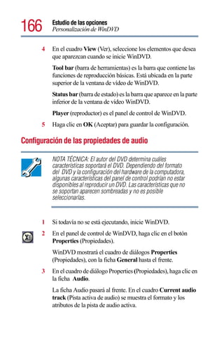 166       Estudio de las opciones
          Personalización de WinDVD


      4   En el cuadro View (Ver), seleccione los elementos que desea
          que aparezcan cuando se inicie WinDVD.
          Tool bar (barra de herramientas) es la barra que contiene las
          funciones de reproducción básicas. Está ubicada en la parte
          superior de la ventana de vídeo de WinDVD.
          Status bar (barra de estado) es la barra que aparece en la parte
          inferior de la ventana de vídeo WinDVD.
          Player (reproductor) es el panel de control de WinDVD.
      5   Haga clic en OK (Aceptar) para guardar la configuración.

Configuración de las propiedades de audio

          NOTA TÉCNICA: El autor del DVD determina cuáles
          características soportará el DVD. Dependiendo del formato
          del DVD y la configuración del hardware de la computadora,
          algunas características del panel de control podrían no estar
          disponibles al reproducir un DVD. Las características que no
          se soportan aparecen sombreadas y no es posible
          seleccionarlas.


      1   Si todavía no se está ejecutando, inicie WinDVD.
      2   En el panel de control de WinDVD, haga clic en el botón
          Properties (Propiedades).
          WinDVD mostrará el cuadro de diálogos Properties
          (Propiedades), con la ficha General hasta el frente.
      3   En el cuadro de diálogo Properties (Propiedades), haga clic en
          la ficha Audio.
          La ficha Audio pasará al frente. En el cuadro Current audio
          track (Pista activa de audio) se muestra el formato y los
          atributos de la pista de audio activa.
 