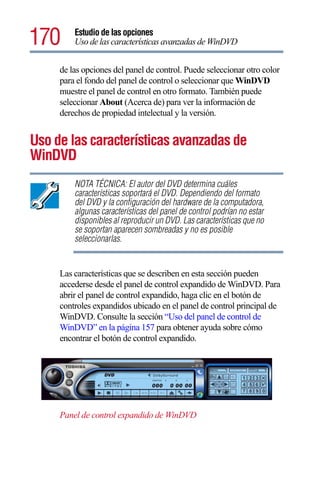 170      Estudio de las opciones
         Uso de las características avanzadas de WinDVD


     de las opciones del panel de control. Puede seleccionar otro color
     para el fondo del panel de control o seleccionar que WinDVD
     muestre el panel de control en otro formato. También puede
     seleccionar About (Acerca de) para ver la información de
     derechos de propiedad intelectual y la versión.


Uso de las características avanzadas de
WinDVD
         NOTA TÉCNICA: El autor del DVD determina cuáles
         características soportará el DVD. Dependiendo del formato
         del DVD y la configuración del hardware de la computadora,
         algunas características del panel de control podrían no estar
         disponibles al reproducir un DVD. Las características que no
         se soportan aparecen sombreadas y no es posible
         seleccionarlas.


     Las características que se describen en esta sección pueden
     accederse desde el panel de control expandido de WinDVD. Para
     abrir el panel de control expandido, haga clic en el botón de
     controles expandidos ubicado en el panel de control principal de
     WinDVD. Consulte la sección “Uso del panel de control de
     WinDVD” en la página 157 para obtener ayuda sobre cómo
     encontrar el botón de control expandido.




     Panel de control expandido de WinDVD
 