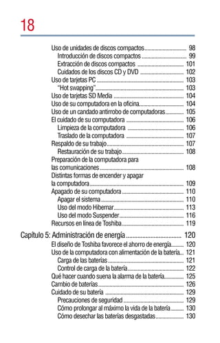 18
             Uso de unidades de discos compactos.............................. 98
                Introducción de discos compactos ................................ 99
                Extracción de discos compactos ................................. 101
                Cuidados de los discos CD y DVD ............................... 102
             Uso de tarjetas PC .............................................................. 103
                “Hot swapping”............................................................... 103
             Uso de tarjetas SD Media .................................................. 104
             Uso de su computadora en la oficina................................ 104
             Uso de un candado antirrobo de computadoras............. 105
             El cuidado de su computadora ......................................... 106
                Limpieza de la computadora ........................................ 106
                Traslado de la computadora ......................................... 107
             Respaldo de su trabajo....................................................... 107
                Restauración de su trabajo............................................ 108
             Preparación de la computadora para
             las comunicaciones............................................................ 108
             Distintas formas de encender y apagar
             la computadora................................................................... 109
             Apagado de su computadora............................................ 110
                Apagar el sistema........................................................... 110
                Uso del modo Hibernar.................................................. 113
                Uso del modo Suspender.............................................. 116
             Recursos en línea de Toshiba............................................ 119
Capítulo 5: Administración de energía.................................. 120
             El diseño de Toshiba favorece el ahorro de energía......... 120
             Uso de la computadora con alimentación de la batería... 121
                Carga de las baterías...................................................... 121
                Control de carga de la batería........................................ 122
             Qué hacer cuando suena la alarma de la batería.............. 125
             Cambio de baterías............................................................. 126
             Cuidado de su batería ........................................................ 129
                Precauciones de seguridad ........................................... 129
                Cómo prolongar al máximo la vida de la batería......... 130
                Cómo desechar las baterías desgastadas.................... 130
 