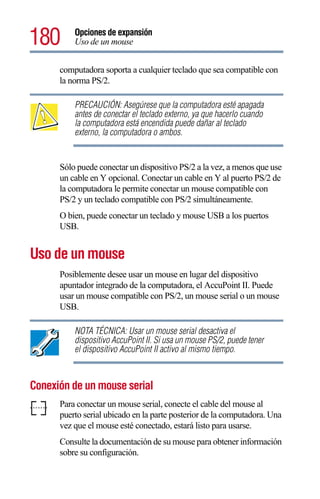 180       Opciones de expansión
          Uso de un mouse


      computadora soporta a cualquier teclado que sea compatible con
      la norma PS/2.

          PRECAUCIÓN: Asegúrese que la computadora esté apagada
          antes de conectar el teclado externo, ya que hacerlo cuando
          la computadora está encendida puede dañar al teclado
          externo, la computadora o ambos.


      Sólo puede conectar un dispositivo PS/2 a la vez, a menos que use
      un cable en Y opcional. Conectar un cable en Y al puerto PS/2 de
      la computadora le permite conectar un mouse compatible con
      PS/2 y un teclado compatible con PS/2 simultáneamente.
      O bien, puede conectar un teclado y mouse USB a los puertos
      USB.


Uso de un mouse
      Posiblemente desee usar un mouse en lugar del dispositivo
      apuntador integrado de la computadora, el AccuPoint II. Puede
      usar un mouse compatible con PS/2, un mouse serial o un mouse
      USB.

          NOTA TÉCNICA: Usar un mouse serial desactiva el
          dispositivo AccuPoint II. Si usa un mouse PS/2, puede tener
          el dispositivo AccuPoint II activo al mismo tiempo.



Conexión de un mouse serial
      Para conectar un mouse serial, conecte el cable del mouse al
      puerto serial ubicado en la parte posterior de la computadora. Una
      vez que el mouse esté conectado, estará listo para usarse.
      Consulte la documentación de su mouse para obtener información
      sobre su configuración.
 