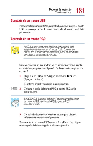 Opciones de expansión
                                        Uso de un mouse       181
Conexión de un mouse USB
      Para conectar un mouse USB, conecte el cable del mouse al puerto
      USB de la computadora. Una vez conectado, el mouse estará listo
      para usarse.

Conexión de un mouse PS/2

          PRECAUCIÓN: Asegúrese de que la computadora esté
          apagada antes de conectar el mouse PS/2. Conectar un
          mouse con la computadora encendida puede causar daños
          al mouse, la computadora o ambos.


      Si desea conectar un mouse después de haber empezado a usar la
      computadora, empiece con el paso 1. De lo contrario, empiece con
      el paso 2.
      1   Haga clic en Inicio, en Apagar, seleccione Turn Off
          (Apagar el sistema).
          El sistema operativo apagará la computadora.
      2   Conecte el cable del mouse PS/2 al puerto PS/2 de la
          computadora.

          SUGERENCIA: Si usa un cable en Y opcional podrá conectar
          un mouse PS/2 y un teclado PS/2 al puerto PS/2
          simultáneamente.


      3   Consulte la documentación de su mouse para obtener
          información sobre su configuración.
      Para usar tanto el mouse PS/2 como el AccuPoint II, configure
      esto después de haber cargado el sistema operativo.
 