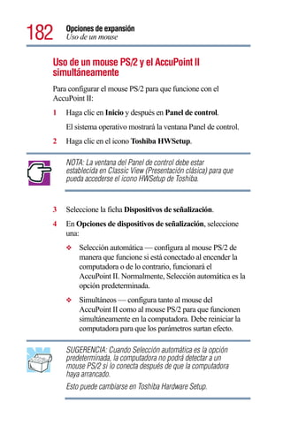 182   Opciones de expansión
      Uso de un mouse


  Uso de un mouse PS/2 y el AccuPoint II
  simultáneamente
  Para configurar el mouse PS/2 para que funcione con el
  AccuPoint II:
  1   Haga clic en Inicio y después en Panel de control.
      El sistema operativo mostrará la ventana Panel de control.
  2   Haga clic en el icono Toshiba HWSetup.

      NOTA: La ventana del Panel de control debe estar
      establecida en Classic View (Presentación clásica) para que
      pueda accederse el icono HWSetup de Toshiba.


  3   Seleccione la ficha Dispositivos de señalización.
  4   En Opciones de dispositivos de señalización, seleccione
      una:
      ❖   Selección automática — configura al mouse PS/2 de
          manera que funcione si está conectado al encender la
          computadora o de lo contrario, funcionará el
          AccuPoint II. Normalmente, Selección automática es la
          opción predeterminada.
      ❖   Simultáneos — configura tanto al mouse del
          AccuPoint II como al mouse PS/2 para que funcionen
          simultáneamente en la computadora. Debe reiniciar la
          computadora para que los parámetros surtan efecto.

      SUGERENCIA: Cuando Selección automática es la opción
      predeterminada, la computadora no podrá detectar a un
      mouse PS/2 si lo conecta después de que la computadora
      haya arrancado.
      Esto puede cambiarse en Toshiba Hardware Setup.
 