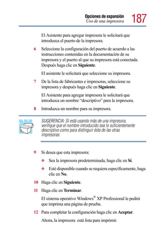 Opciones de expansión
                               Uso de una impresora           187
    El Asistente para agregar impresora le solicitará que
    introduzca el puerto de la impresora.
6   Seleccione la configuración del puerto de acuerdo a las
    instrucciones contenidas en la documentación de su
    impresora y el puerto al que su impresora está conectada.
    Después haga clic en Siguiente.
    El asistente le solicitará que seleccione su impresora.
7   De la lista de fabricantes e impresoras, seleccione su
    impresora y después haga clic en Siguiente.
    El Asistente para agregar impresora le solicitará que
    introduzca un nombre “descriptivo” para la impresora.
8   Introduzca un nombre para su impresora.

    SUGERENCIA: Si está usando más de una impresora,
    verifique que el nombre introducido sea lo suficientemente
    descriptivo como para distinguir ésta de las otras
    impresoras.


9   Si desea que esta impresora:
    ❖   Sea la impresora predeterminada, haga clic en Sí.
    ❖   Esté disponible cuando se requiera específicamente, haga
        clic en No.
10 Haga clic en Siguiente.
11 Haga clic en Terminar.
    El sistema operativo Windows® XP Professional le pedirá
    que imprima una página de prueba.
12 Para completar la configuración haga clic en Aceptar.
    Ahora, la impresora está lista para imprimir.
 