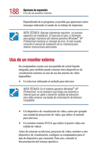 188      Opciones de expansión
         Uso de un monitor externo


         Dependiendo de su programa, es posible que aparezcan varios
         mensajes indicando el estado de su trabajo de impresión.

         NOTA TÉCNICA: Algunas impresoras requieren un proceso
         específico de instalación. Si fuera ése el caso, el Asistente
         para agregar impresora del sistema operativo Windows® XP
         Professional mostrará un mensaje de error. Si esto sucede,
         consulte el manual de instalación de su impresora para
         obtener instrucciones adicionales.



Uso de un monitor externo
     Su computadora cuenta con una pantalla de cristal líquido
     integrada, pero también puede conectar otros dispositivos de
     visualización externos en uno de sus dos puertos de vídeo
     disponibles:
     ❖   Un televisor utilizando el enchufe para televisor.

         NOTA TÉCNICA: En el sistema operativo Windows® XP
         Professional, no es necesario que tenga una conexión a
         Internet para ver cable o transmitir señales de televisión,
         pero debe comprar una tarjeta de sintonización de televisor
         compatible.


     ❖   Un dispositivo de visualización de vídeo, como por ejemplo
         una unidad de proyección de vídeo, que utilice el enchufe
         para televisor.
     ❖   Un monitor externo SVGA que utilice el puerto video-out
         (salida de vídeo).
     Antes de conectar su televisor, proyector de vídeo, monitor u otro
     dispositivo de visualización, configure su computadora para el
     tipo de dispositivo que conectará. Para esto, consulte la
     documentación del sistema operativo.
 