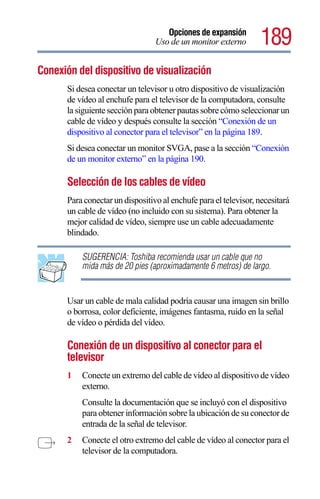 Opciones de expansión
                                  Uso de un monitor externo        189
Conexión del dispositivo de visualización
       Si desea conectar un televisor u otro dispositivo de visualización
       de vídeo al enchufe para el televisor de la computadora, consulte
       la siguiente sección para obtener pautas sobre cómo seleccionar un
       cable de vídeo y después consulte la sección “Conexión de un
       dispositivo al conector para el televisor” en la página 189.
       Si desea conectar un monitor SVGA, pase a la sección “Conexión
       de un monitor externo” en la página 190.

       Selección de los cables de vídeo
       Para conectar un dispositivo al enchufe para el televisor, necesitará
       un cable de vídeo (no incluido con su sistema). Para obtener la
       mejor calidad de vídeo, siempre use un cable adecuadamente
       blindado.

           SUGERENCIA: Toshiba recomienda usar un cable que no
           mida más de 20 pies (aproximadamente 6 metros) de largo.


       Usar un cable de mala calidad podría causar una imagen sin brillo
       o borrosa, color deficiente, imágenes fantasma, ruido en la señal
       de vídeo o pérdida del vídeo.

       Conexión de un dispositivo al conector para el
       televisor
       1   Conecte un extremo del cable de vídeo al dispositivo de vídeo
           externo.
           Consulte la documentación que se incluyó con el dispositivo
           para obtener información sobre la ubicación de su conector de
           entrada de la señal de televisor.
       2   Conecte el otro extremo del cable de vídeo al conector para el
           televisor de la computadora.
 
