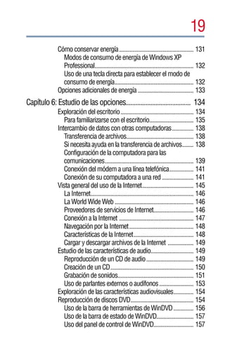 19
             Cómo conservar energía.................................................... 131
               Modos de consumo de energía de Windows XP
               Professional..................................................................... 132
               Uso de una tecla directa para establecer el modo de
               consumo de energía....................................................... 132
             Opciones adicionales de energía ....................................... 133
Capítulo 6: Estudio de las opciones....................................... 134
             Exploración del escritorio................................................... 134
                Para familiarizarse con el escritorio............................... 135
             Intercambio de datos con otras computadoras............... 138
                Transferencia de archivos............................................... 138
                Si necesita ayuda en la transferencia de archivos........ 138
                Configuración de la computadora para las
                comunicaciones.............................................................. 139
                Conexión del módem a una línea telefónica................. 141
                Conexión de su computadora a una red ...................... 141
             Vista general del uso de la Internet.................................... 145
                La Internet........................................................................ 146
                La World Wide Web ....................................................... 146
                Proveedores de servicios de Internet............................ 146
                Conexión a la Internet .................................................... 147
                Navegación por la Internet............................................. 148
                Características de la Internet.......................................... 148
                Cargar y descargar archivos de la Internet .................. 149
             Estudio de las características de audio.............................. 149
                Reproducción de un CD de audio................................. 149
                Creación de un CD.......................................................... 150
                Grabación de sonidos..................................................... 151
                Uso de parlantes externos o audífonos........................ 153
             Exploración de las características audiovisuales.............. 154
             Reproducción de discos DVD............................................ 154
                Uso de la barra de herramientas de WinDVD .............. 156
                Uso de la barra de estado de WinDVD.......................... 157
                Uso del panel de control de WinDVD............................ 157
 