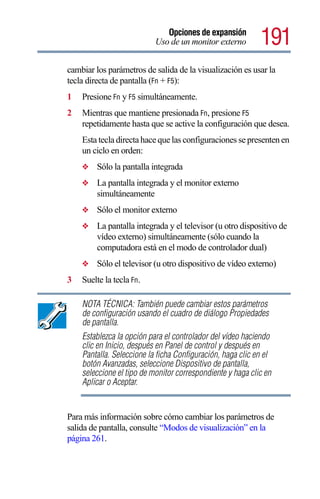 Opciones de expansión
                           Uso de un monitor externo        191
cambiar los parámetros de salida de la visualización es usar la
tecla directa de pantalla (Fn + F5):
1   Presione Fn y F5 simultáneamente.
2   Mientras que mantiene presionada Fn, presione F5
    repetidamente hasta que se active la configuración que desea.
    Esta tecla directa hace que las configuraciones se presenten en
    un ciclo en orden:
    ❖    Sólo la pantalla integrada
    ❖    La pantalla integrada y el monitor externo
         simultáneamente
    ❖    Sólo el monitor externo
    ❖    La pantalla integrada y el televisor (u otro dispositivo de
         vídeo externo) simultáneamente (sólo cuando la
         computadora está en el modo de controlador dual)
    ❖    Sólo el televisor (u otro dispositivo de vídeo externo)
3   Suelte la tecla Fn.

    NOTA TÉCNICA: También puede cambiar estos parámetros
    de configuración usando el cuadro de diálogo Propiedades
    de pantalla.
    Establezca la opción para el controlador del vídeo haciendo
    clic en Inicio, después en Panel de control y después en
    Pantalla. Seleccione la ficha Configuración, haga clic en el
    botón Avanzadas, seleccione Dispositivo de pantalla,
    seleccione el tipo de monitor correspondiente y haga clic en
    Aplicar o Aceptar.


Para más información sobre cómo cambiar los parámetros de
salida de pantalla, consulte “Modos de visualización” en la
página 261.
 