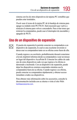 Opciones de expansión
                       Uso de un dispositivo de expansión       193
     sistema con los de otros dispositivos de tarjetas PC extraíbles que
     puedan estar instalados.
     Puede usar el icono de la tarjeta PC de la bandeja de sistema para
     apagar su módulo mini PCI Wi-Fi. Será necesario que vuelva a
     reiniciar el sistema para volver a encenderlo. Para evitar tener que
     reiniciar la computadora, puede usar el interruptor de encendido y
     apagado de Wi-Fi.


Uso de un dispositivo de expansión
     El puerto de expansión le permite conectar su computadora a un
     dispositivo de expansión, lo cual es una excelente inversión si
     desea usar su computadora tanto en su oficina como fuera de ella.
     Cuando regrese a su escritorio, probablemente deseará conectarse
     a la red, imprimir informes desde su computadora o usar un mouse
     en lugar del dispositivo AccuPoint II. Conectar los cables de cada
     uno de estos dispositivos cada vez que regrese a la oficina es
     demorado e incómodo. Con un dispositivo de expansión, puede
     dejar los dispositivos externos conectados mientras usa la
     computadora fuera de su oficina. Cuando regrese a su oficina,
     puede conectar su computadora rápidamente y obtener acceso
     inmediato a todos sus dispositivos.
     Para obtener más información sobre los accesorios, consulte la
     documentación incluida con su sitema o visite el sitio Web:
     toshibaaccessories.com.
 