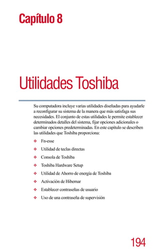 Capítulo 8




Utilidades Toshiba
   Su computadora incluye varias utilidades diseñadas para ayudarle
   a reconfigurar su sistema de la manera que más satisfaga sus
   necesidades. El conjunto de estas utilidades le permite establecer
   determinados detalles del sistema, fijar opciones adicionales o
   cambiar opciones predeterminadas. En este capítulo se describen
   las utilidades que Toshiba proporciona:
   ❖   Fn-esse
   ❖   Utilidad de teclas directas
   ❖   Consola de Toshiba
   ❖   Toshiba Hardware Setup
   ❖   Utilidad de Ahorro de energía de Toshiba
   ❖   Activación de Hibernar
   ❖   Establecer contraseñas de usuario
   ❖   Uso de una contraseña de supervisión




                                                            194
 