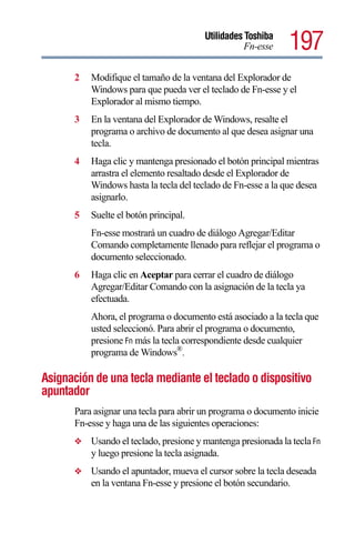 Utilidades Toshiba
                                                   Fn-esse    197
      2   Modifique el tamaño de la ventana del Explorador de
          Windows para que pueda ver el teclado de Fn-esse y el
          Explorador al mismo tiempo.
      3   En la ventana del Explorador de Windows, resalte el
          programa o archivo de documento al que desea asignar una
          tecla.
      4   Haga clic y mantenga presionado el botón principal mientras
          arrastra el elemento resaltado desde el Explorador de
          Windows hasta la tecla del teclado de Fn-esse a la que desea
          asignarlo.
      5   Suelte el botón principal.
          Fn-esse mostrará un cuadro de diálogo Agregar/Editar
          Comando completamente llenado para reflejar el programa o
          documento seleccionado.
      6   Haga clic en Aceptar para cerrar el cuadro de diálogo
          Agregar/Editar Comando con la asignación de la tecla ya
          efectuada.
          Ahora, el programa o documento está asociado a la tecla que
          usted seleccionó. Para abrir el programa o documento,
          presione Fn más la tecla correspondiente desde cualquier
          programa de Windows®.

Asignación de una tecla mediante el teclado o dispositivo
apuntador
      Para asignar una tecla para abrir un programa o documento inicie
      Fn-esse y haga una de las siguientes operaciones:
      ❖   Usando el teclado, presione y mantenga presionada la tecla Fn
          y luego presione la tecla asignada.
      ❖   Usando el apuntador, mueva el cursor sobre la tecla deseada
          en la ventana Fn-esse y presione el botón secundario.
 