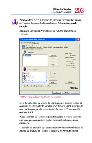 Utilidades Toshiba
                                Consola de Toshiba      203
Para acceder a Administración de energía a través de la Consola
de Toshiba, haga doble clic en el icono Administración de
energía.
Aparecerá la ventana Propiedades de Ahorro de energía de
Toshiba.




Ventana Propiedades de Ahorro de energía

En la ficha Modos de ahorro de energía aparecerán los modos de
consumo de energía tanto para la alimentación CA (“Funcionando
con CA”) como para la alimentación de batería (“Funcionando
con baterías”).
Puede usar uno de los modos preestablecidos o crear y usar uno
que usted personalice. Los modos preestablecidos no pueden
eliminarse.
Si cambia las opciones que aparecen en la ventana Propiedades de
Ahorro de energía de Toshiba y hace clic en Aceptar, puede
 