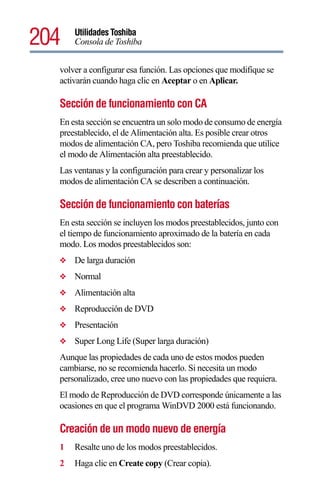 204   Utilidades Toshiba
      Consola de Toshiba


  volver a configurar esa función. Las opciones que modifique se
  activarán cuando haga clic en Aceptar o en Aplicar.

  Sección de funcionamiento con CA
  En esta sección se encuentra un solo modo de consumo de energía
  preestablecido, el de Alimentación alta. Es posible crear otros
  modos de alimentación CA, pero Toshiba recomienda que utilice
  el modo de Alimentación alta preestablecido.
  Las ventanas y la configuración para crear y personalizar los
  modos de alimentación CA se describen a continuación.

  Sección de funcionamiento con baterías
  En esta sección se incluyen los modos preestablecidos, junto con
  el tiempo de funcionamiento aproximado de la batería en cada
  modo. Los modos preestablecidos son:
  ❖   De larga duración
  ❖   Normal
  ❖   Alimentación alta
  ❖   Reproducción de DVD
  ❖   Presentación
  ❖   Super Long Life (Super larga duración)
  Aunque las propiedades de cada uno de estos modos pueden
  cambiarse, no se recomienda hacerlo. Si necesita un modo
  personalizado, cree uno nuevo con las propiedades que requiera.
  El modo de Reproducción de DVD corresponde únicamente a las
  ocasiones en que el programa WinDVD 2000 está funcionando.

  Creación de un modo nuevo de energía
  1   Resalte uno de los modos preestablecidos.
  2   Haga clic en Create copy (Crear copia).
 