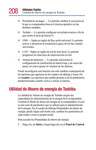 208      Utilidades Toshiba
         Utilidad de Ahorro de energía de Toshiba


     ❖   Prioridad de arranque — Le permite cambiar la secuencia en
         la que su computadora busca el sistema operativo en las
         distintas unidades.
     ❖   Teclado — Le permite configurar un teclado externo a fin de
         que emule la tecla de funció Fn.
     ❖   USB — Siglas en inglés de Bus serial universal. Le permite
         activar o desactivar la emulación Legacy de los bus seriales
         universales.
     ❖   LAN—Siglas en inglés de red de área local. Le permite
         programar las funciones de interconexión en red.
     ❖   Alarma de hardware — Le permite seleccionar la
         configuración de notificación de batería baja y de cierre del
         panel, así como ajustar el volumen de las alarmas.
     Puede reconfigurar esta función con sólo cambiar cualesquiera de
     las opciones que aparecen en los cuadros de diálogo y hacer clic
     en Aceptar. Las opciones que cambie pasarán a ser los parámetros
     predeterminados cuando vuelva a iniciar el sistema.


Utilidad de Ahorro de energía de Toshiba
     La utilidad de Ahorro de energía de Toshiba mejora las
     capacidades de administración de la energía de la computadora.
     Controla el Modo de ahorro de energía de la computadora, el cual
     es una serie de parámetros que se utilizan para la administración
     de la energía. En el cuadro de diálogo Propiedades de ahorro de
     energía, puede elegir cuál modo usar, cambiar los parámetros de
     cada modo o crear su propio modo.
     Para acceder las Propiedades de ahorro de energía:
     1   Haga clic en Inicio y luego haga clic en el Panel de Control.
 