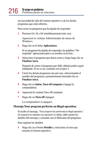 216     Si surge un problema
        Problemas fáciles de solucionar


    sin necesidad de salir del sistema operativo o de los demás
    programas que estén abiertos.
    Para cerrar un programa que ha dejado de responder:
    1   Presione Ctrl, Alt y Del simultáneamente (una vez).
        Aparecerá la ventana Administrador de tareas de
        Windows.
    2   Haga clic en la ficha Aplicaciones.
        Si un programa ha dejado de responder, las palabras “No
        responde” aparecerán junto a su nombre en la lista.
    3   Seleccione el programa que desea cerrar y luego haga clic en
        Finalizar tarea.
        Después de cerrar el programa que falló, debería poder seguir
        trabajando. Si no es así, continúe con el paso 3.
    4   Cierre los demás programas uno por uno, seleccionando el
        nombre del programa y posteriormente haciendo clic en
        Finalizar tarea.
    5   Haga clic en Inicio, Turn off computer (Apagar la
        computadora).
    6   Aparecerá la ventana Turn off computer.
    7   Haga clic en Turn off (Apagar).
        La computadora se apagará.
 Mensaje:Your program performs an illegal operation.
    Si recibe el mensaje, “Your program has performed an illegal operation,”
    (El programa ha realizado una operación no válida), debe anotar los
    detalles del mensaje y consultar con el fabricante del programa.
    Para registrar los detalles:
    1   Haga clic en el botón Detalles y seleccione el texto que
        muestra el sistema operativo.
 