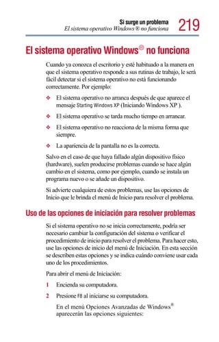 Si surge un problema
              El sistema operativo Windows® no funciona          219
El sistema operativo Windows ® no funciona
      Cuando ya conozca el escritorio y esté habituado a la manera en
      que el sistema operativo responde a sus rutinas de trabajo, le será
      fácil detectar si el sistema operativo no está funcionando
      correctamente. Por ejemplo:
      ❖   El sistema operativo no arranca después de que aparece el
          mensaje Starting Windows XP (Iniciando Windows XP ).
      ❖   El sistema operativo se tarda mucho tiempo en arrancar.
      ❖   El sistema operativo no reacciona de la misma forma que
          siempre.
      ❖   La apariencia de la pantalla no es la correcta.
      Salvo en el caso de que haya fallado algún dispositivo físico
      (hardware), suelen producirse problemas cuando se hace algún
      cambio en el sistema, como por ejemplo, cuando se instala un
      programa nuevo o se añade un dispositivo.
      Si advierte cualquiera de estos problemas, use las opciones de
      Inicio que le brinda el menú de Inicio para resolver el problema.

Uso de las opciones de iniciación para resolver problemas
      Si el sistema operativo no se inicia correctamente, podría ser
      necesario cambiar la configuración del sistema o verificar el
      procedimiento de inicio para resolver el problema. Para hacer esto,
      use las opciones de inicio del menú de Iniciación. En esta sección
      se describen estas opciones y se indica cuándo conviene usar cada
      uno de los procedimientos.
      Para abrir el menú de Iniciación:
      1   Encienda su computadora.
      2   Presione F8 al iniciarse su computadora.
          En el menú Opciones Avanzadas de Windows®
          aparecerán las opciones siguientes:
 
