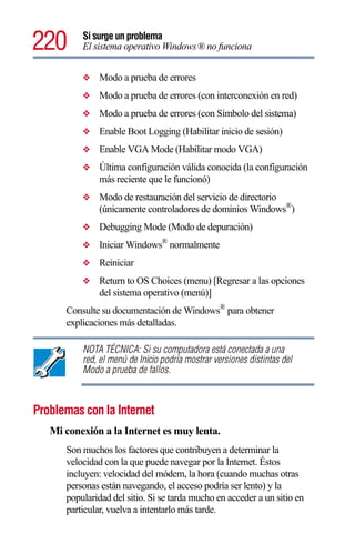 220       Si surge un problema
          El sistema operativo Windows® no funciona


          ❖    Modo a prueba de errores
          ❖    Modo a prueba de errores (con interconexión en red)
          ❖    Modo a prueba de errores (con Símbolo del sistema)
          ❖    Enable Boot Logging (Habilitar inicio de sesión)
          ❖    Enable VGA Mode (Habilitar modo VGA)
          ❖    Última configuración válida conocida (la configuración
               más reciente que le funcionó)
          ❖    Modo de restauración del servicio de directorio
               (únicamente controladores de dominios Windows®)
          ❖    Debugging Mode (Modo de depuración)
          ❖    Iniciar Windows® normalmente
          ❖    Reiniciar
          ❖    Return to OS Choices (menu) [Regresar a las opciones
               del sistema operativo (menú)]
      Consulte su documentación de Windows® para obtener
      explicaciones más detalladas.

          NOTA TÉCNICA: Si su computadora está conectada a una
          red, el menú de Inicio podría mostrar versiones distintas del
          Modo a prueba de fallos.



Problemas con la Internet
   Mi conexión a la Internet es muy lenta.
      Son muchos los factores que contribuyen a determinar la
      velocidad con la que puede navegar por la Internet. Éstos
      incluyen: velocidad del módem, la hora (cuando muchas otras
      personas están navegando, el acceso podría ser lento) y la
      popularidad del sitio. Si se tarda mucho en acceder a un sitio en
      particular, vuelva a intentarlo más tarde.
 