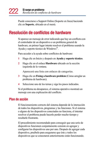 222       Si surge un problema
          Resolución de conflictos de hardware


      Puede conectarse a Support Online (Soporte en línea) haciendo
      clic en Soporte, ubicado en el menú.


Resolución de conflictos de hardware
      Si aparece un mensaje de error indicando que hay un conflicto con
      el controlador de un dispositivo o un problema general de
      hardware, en primer lugar intente resolver el problema usando la
      Ayuda y soporte técnico de Windows®.
      Para acceder a la ayuda sobre conflictos de hardware:
      1   Haga clic en Inicio y después en Ayuda y soporte técnico.
      2   Haga clic en el enlace Hardware ubicado en la sección
          izquierda de la ventana.
          Aparecerá una lista con enlaces de categorías.
      3   Haga clic en Fixing a hardware problem (Cómo arreglar un
          problema de hardware).
      4   Seleccione uno de los temas y siga los pasos indicados.
      Si el problema no desaparece, el sistema operativo mostrará un
      mensaje con una explicación del conflicto.

Plan de acción
      El funcionamiento correcto del sistema depende de la interacción
      de todos los dispositivos, programas y las funciones. Si el sistema
      o alguno de los dispositivos conectados no funciona, el intentar
      resolver el problema puede hacerle perder mucho tiempo y
      resultarle frustrante.
      El procedimiento recomendado para conseguir que una serie de
      dispositivos funcionen conjuntamente consiste en agregar y
      configurar los dispositivos uno por uno. Después de agregar cada
      dispositivo, pruébelo para asegurarse que éste y todos los
      dispositivos que se conectaron anteriormente están funcionando.
 