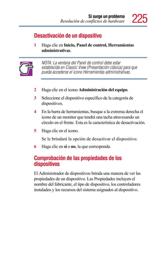 Si surge un problema
               Resolución de conflictos de hardware         225
Desactivación de un dispositivo
1   Haga clic en Inicio, Panel de control, Herramientas
    administrativas.

    NOTA: La ventana del Panel de control debe estar
    establecida en Classic View (Presentación clásica) para que
    pueda accederse el icono Herramientas administrativas.


2   Haga clic en el icono Administración del equipo.
3   Seleccione el dispositivo específico de la categoría de
    dispositivos.
4   En la barra de herramientas, busque a la extrema derecha el
    icono de un monitor que tendrá una tacha atravesando un
    círculo en el frente. Esta es la característica de desactivación.
5   Haga clic en el icono.
    Se le brindará la opción de desactivar el dispositivo.
6   Haga clic en sí o no, la que corresponda.

Comprobación de las propiedades de los
dispositivos
El Administrador de dispositivos brinda una manera de ver las
propiedades de un dispositivo. Las Propiedades incluyen el
nombre del fabricante, el tipo de dispositivo, los controladores
instalados y los recursos del sistema asignados al dispositivo.
 
