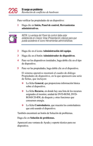226   Si surge un problema
      Resolución de conflictos de hardware


  Para verificar las propiedades de un dispositivo:
  1   Haga clic en Inicio, Panel de control, Herramientas
      administrativas.

      NOTA: La ventana del Panel de control debe estar
      establecida en Classic View (Presentación clásica) para que
      pueda accederse el icono Herramientas administrativas.


  2   Haga clic en el icono Administración del equipo.
  3   Haga clic en el botón Administrador de dispositivos.
  4   Para ver los dispositivos instalados, haga doble clic en el tipo
      de dispositivo.
  5   Para ver las propiedades, haga doble clic en el dispositivo.
      El sistema operativo mostrará el cuadro de diálogo
      Propiedades de dispositivo, en la que aparecerá una serie
      de fichas, que incluyen:
      ❖    La ficha General, que proporciona información básica
           sobre el dispositivo.
      ❖    La ficha Recurso, en donde hay una lista de los recursos
           asignados al monitor, unidad de DVD-ROM, DVD-
           ROM/CD-RW, de disquete y otras funciones que
           consumen energía.
      ❖    La ficha Controladores, que muestra los controladores
           que está usando el dispositivo.
  También encontrará un botón de Solución de problemas.
  Haga clic en Solución de problemas.
  Aparecerá una ventana de Ayuda y soporte técnico para ese
  dispositivo.
 