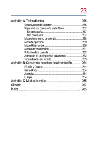23
Apéndice A: Teclas directas.................................................... 256
                 Desactivación del volumen................................................. 256
                 Seguridad por contraseña instantánea.............................. 257
                    Sin contraseña................................................................. 257
                    Con contraseña............................................................... 257
                 Modo de consumo de energía .......................................... 258
                 Modo Suspensión............................................................... 259
                 Modo Hibernación .............................................................. 260
                 Modos de visualización....................................................... 261
                 Brillantez de la pantalla........................................................ 262
                 Activación de un dispositivo inalámbrico ......................... 262
                 Teclas directas del teclado ................................................. 263
Apéndice B: Conectores de cables de alimentación............ 264
                 EE. UU. y Canadá................................................................. 264
                 Reino Unido......................................................................... 264
                 Australia................................................................................ 264
                 Europa.................................................................................. 264
Apéndice C: Modos de vídeo................................................. 265
Glosario.................................................................................... 267
Índice........................................................................................ 285
 