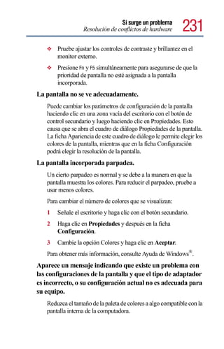Si surge un problema
                  Resolución de conflictos de hardware        231
   ❖   Pruebe ajustar los controles de contraste y brillantez en el
       monitor externo.
   ❖   Presione Fn y F5 simultáneamente para asegurarse de que la
       prioridad de pantalla no esté asignada a la pantalla
       incorporada.
La pantalla no se ve adecuadamente.
   Puede cambiar los parámetros de configuración de la pantalla
   haciendo clic en una zona vacía del escritorio con el botón de
   control secundario y luego haciendo clic en Propiedades. Esto
   causa que se abra el cuadro de diálogo Propiedades de la pantalla.
   La ficha Apariencia de este cuadro de diálogo le permite elegir los
   colores de la pantalla, mientras que en la ficha Configuración
   podrá elegir la resolución de la pantalla.
La pantalla incorporada parpadea.
   Un cierto parpadeo es normal y se debe a la manera en que la
   pantalla muestra los colores. Para reducir el parpadeo, pruebe a
   usar menos colores.
   Para cambiar el número de colores que se visualizan:
   1   Señale el escritorio y haga clic con el botón secundario.
   2   Haga clic en Propiedades y después en la ficha
       Configuración.
   3   Cambie la opción Colores y haga clic en Aceptar.
   Para obtener más información, consulte Ayuda de Windows®.
Aparece un mensaje indicando que existe un problema con
las configuraciones de la pantalla y que el tipo de adaptador
es incorrecto, o su configuración actual no es adecuada para
su equipo.
   Reduzca el tamaño de la paleta de colores a algo compatible con la
   pantalla interna de la computadora.
 