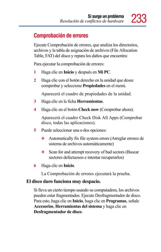 Si surge un problema
                  Resolución de conflictos de hardware      233
   Comprobación de errores
   Ejecute Comprobación de errores, que analiza los directorios,
   archivos y la tabla de asignación de archivos (File Allocation
   Table, FAT) del disco y repara los daños que encuentra:
   Para ejecutar la comprobación de errores:
   1   Haga clic en Inicio y después en Mi PC.
   2   Haga clic con el botón derecho en la unidad que desee
       comprobar y seleccione Propiedades en el menú.
       Aparecerá el cuadro de propiedades de la unidad.
   3   Haga clic en la ficha Herramientas.
   4   Haga clic en el botón Check now (Comprobar ahora).
       Aparecerá el cuadro Check Disk All Apps (Comprobar
       disco, todas las aplicaciones).
   5   Puede seleccionar una o dos opciones:
       ❖   Automatically fix file system errors (Arreglar errores de
           sistema de archivos automáticamente)
       ❖   Scan for and attempt recovery of bad sectors (Buscar
           sectores defectuosos e intentar recuperarlos)
   6   Haga clic en Inicio.
       La Comprobación de errores ejecutará la prueba.
El disco duro funciona muy despacio.
   Si lleva un cierto tiempo usando su computadora, los archivos
   pueden estar fragmentados. Ejecute Desfragmentador de disco.
   Para esto, haga clic en Inicio, haga clic en Programas, señale
   Accesorios, Herramientas del sistema y haga clic en
   Desfragmentador de disco.
 
