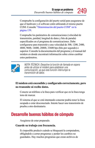 Si surge un problema
                   Desarrolle buenos hábitos de cómputo         249
     Compruebe la configuración del puerto serial para asegurarse de
     que el hardware y el software estén utilizando el mismo puerto
     COM. Consulte “Determinación del puerto COM” en la
     página 139.
     Compruebe los parámetros de comunicaciones (velocidad de
     transmisión, paridad, longitud de datos y bits de parada)
     especificados en el programa de comunicaciones. Debe
     configurarse para transmitir a una velocidad de 300, 1200, 2400,
     4800, 9600, 14400, 28800, 33600 bps (bits por segundo) o
     superior. Consulte la documentación del programa y el manual del
     módem en donde encontrará información sobre cómo cambiar
     estos parámetros.

         NOTA TÉCNICA: Desactive la función de llamada en espera
         antes de utilizar el módem para establecer una
         comunicación, ya que esta función interrumpe la
         transmisión de datos.


  El módem está encendido y configurado correctamente, pero
  no transmite ni recibe datos.
     Conecte un teléfono a la línea para verificar que en la línea tenga
     tono de marcar.
     El sistema al que se está intentando conectar podría tener la línea
     ocupada o estar desconectado. Intente hacer una transmisión de
     prueba a otro destinatario.


Desarrolle buenos hábitos de cómputo
     Asegúrese de estar preparado.
  Guarde su trabajo con frecuencia.
     Es imposible predecir cuándo se bloqueará la computadora,
     obligándole a cerrar programas y perder los cambios no
     guardados. Hay muchos programas que crean archivos de
 