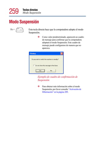 259    Teclas directas
       Modo Suspensión


Modo Suspensión
Fn +       Esta tecla directa hace que la computadora adopte el modo
           Suspensión.
                    ❖    Como valor predeterminado, aparecerá un cuadro
                         de mensaje para confirmar que la computadora
                         adoptará el modo Suspensión. Este cuadro de
                         mensaje puede configurarse de manera que no
                         aparezca.




                    Ejemplo de cuadro de confirmación de
                    Suspensión

                    ❖    Para obtener más información sobre el modo
                         Suspensión, por favor consulte “Activación de
                         Hibernación” en la página 209.
 