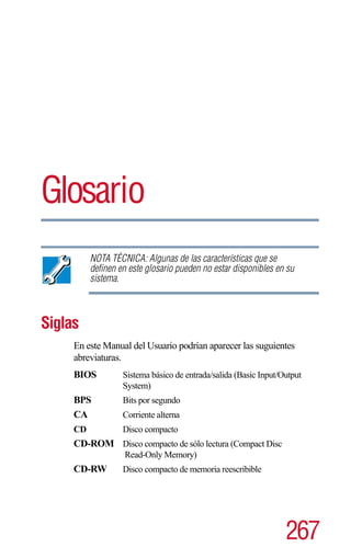 Glosario
          NOTA TÉCNICA: Algunas de las características que se
          definen en este glosario pueden no estar disponibles en su
          sistema.



Siglas
     En este Manual del Usuario podrían aparecer las suguientes
     abreviaturas.
     BIOS          Sistema básico de entrada/salida (Basic Input/Output
                   System)
     BPS           Bits por segundo
     CA            Corriente alterna
     CD            Disco compacto
     CD-ROM Disco compacto de sólo lectura (Compact Disc
                   Read-Only Memory)
     CD-RW         Disco compacto de memoria reescribible




                                                                  267
 