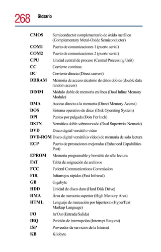 268   Glosario



  CMOS           Semiconductor complementario de óxido metálico
                 (Complementary Metal-Oxide Semiconductor)
  COM1           Puerto de comunicaciones 1 (puerto serial)
  COM2           Puerto de comunicaciones 2 (puerto serial)
  CPU            Unidad central de proceso (Central Processing Unit)
  CC             Corriente continua
  DC             Corriente directa (Direct current)
  DDRAM          Memoria de acceso aleatorio de datos dobles (double data
                 random access)
  DIMM           Módulo doble de memoria en línea (Dual Inline Memory
                 Module)
  DMA     Acceso directo a la memoria (Direct Memory Access)
  DOS     Sistema operativo de disco (Disk Operating System)
  DPI     Puntos por pulgada (Dots Per Inch)
  DSTN    Nemático doble sobrecurvado (Dual Supertwist Nematic)
  DVD     Disco digital versátil o vídeo
  DVD-ROM Disco digital versátil (o vídeo) de memoria de sólo lectura
  ECP     Puerto de prestaciones mejoradas (Enhanced Capabilities
                 Port)
  EPROM          Memoria programable y borrable de sólo lectura
  FAT            Tabla de asignación de archivos
  FCC            Federal Communications Commission
  FIR            Infrarrojos rápidos (Fast Infrared)
  GB             Gigabyte
  HDD            Unidad de disco duro (Hard Disk Drive)
  HMA            Área de memoria superior (High Memory Area)
  HTML           Lenguaje de marcación por hipertexto (HyperText
                 Markup Language)
  I/O            In/Out (Entrada/Salida)
  IRQ            Petición de interrupción (Interrupt Request)
  ISP            Proveedor de servicios de la Internet
  KB             Kilobyte
 