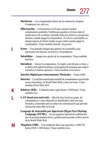 Glosario
                                                                     277
    Hardware— Los componentes físicos de un sistema de cómputo.
        Compárese con software.
    Hibernación— Característica con la que cuentan muchas
        computadoras portátiles Toshiba que guarda en el disco duro el
        estado activo de su trabajo, incluidos todos los archivos y programas
        abiertos, cuando apaga la computadora. Al volver a encenderla, su
        trabajo regresa al mismo estado en que estaba cuando apagó la
        computadora. Véase también Standby, Suspender.

I   Icono— Una pequeña imagen que aparece en la pantalla y que
        representa una función, un archivo o un programa.
    Inhabilitar— Apagar una opción de la computadora. Véase también
        habilitar.
    Inicializar— Iniciar la computadora. En inglés, este término es boot, y
        se deriva del inglés bootstrap o el programa de arranque que carga e
        inicializa el sistema operativo. Véase también reinicializar.
    Interfaz Digital para Instrumentos Musicales— Véase MIDI.
    Internet— La red descentralizada mundial de computadoras que brinda
        correo electrónico, la World Wide Web y otros servicios. Véase
        también World Wide Web.

K   Kilobyte (KB)— Unidad de datos equivalente a 1024 bytes. Véase
        también byte.

L   LAN (local area network)— (Red de área local) un grupo de
        computadoras u otros dispositivos distribuidos sobre una área
        limitada y conectados por un enlace de comunicación que permite
        interacción entre ellas en la red.
    Lenguaje de marcación por hipertexto (HyperText Markup
       Language, HTML)— Es un esquema especial de codificación
        que se usa para preparar texto y gráficos para acceder a ellos a través
        de la World Wide Web.

M   Megabyte (MB)— Una unidad de datos que equivale a 1,048,576
        bytes (1024 x 1024 bytes). Véase también bytes.
 