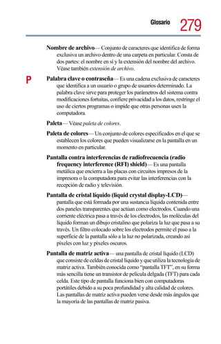 Glosario
                                                                     279
    Nombre de archivo— Conjunto de caracteres que identifica de forma
        exclusiva un archivo dentro de una carpeta en particular. Consta de
        dos partes: el nombre en sí y la extensión del nombre del archivo.
        Véase también extensión de archivo.

P   Palabra clave o contraseña— Es una cadena exclusiva de caracteres
        que identifica a un usuario o grupo de usuarios determinado. La
        palabra clave sirve para proteger los parámetros del sistema contra
        modificaciones fortuitas, confiere privacidad a los datos, restringe el
        uso de ciertos programas o impide que otras personas usen la
        computadora.
    Paleta— Véase paleta de colores.
    Paleta de colores— Un conjunto de colores especificados en el que se
        establecen los colores que pueden visualizarse en la pantalla en un
        momento en particular.
    Pantalla contra interferencias de radiofrecuencia (radio
       frequency interference (RFI) shield)— Es una pantalla
        metálica que encierra a las placas con circuitos impresos de la
        impresora o la computadora para evitar las interferencias con la
        recepción de radio y televisión.
    Pantalla de cristal líquido (liquid crystal display-LCD)—
        pantalla que está formada por una sustancia líquida contenida entre
        dos paneles transparentes que actúan como electrodos. Cuando una
        corriente eléctrica pasa a través de los electrodos, las moléculas del
        líquido forman un dibujo cristalino que polariza la luz que pasa a su
        través. Un filtro colocado sobre los electrodos permite el paso a la
        superficie de la pantalla sólo a la luz no polarizada, creando así
        píxeles con luz y píxeles oscuros.
    Pantalla de matriz activa— una pantalla de cristal líquido (LCD)
        que consiste de celdas de cristal líquido y que utiliza la tecnología de
        matriz activa. También conocida como “pantalla TFT”, en su forma
        más sencilla tiene un transistor de película delgada (TFT) para cada
        celda. Este tipo de pantalla funciona bien con computadoras
        portátiles debido a su poca profundidad y alta calidad de colores.
        Las pantallas de matriz activa pueden verse desde más ángulos que
        la mayoría de las pantallas de matriz pasiva.
 