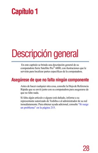 Capítulo 1




Descripción general
      En este capítulo se brinda una descripción general de su
     computadora Serie Satellite Pro® 6000, con ilustraciones que le
     servirán para localizar partes específicas de la computadora.


Asegúrese de que no falta ningún componente
     Antes de hacer cualquier otra cosa, consulte la Hoja de Referencia
     Rápida que se envió junto con su computadora para asegurarse de
     que no falte nada.
     Si falta algún artículo o alguno está dañado, informe a su
     representante autorizado de Toshiba o al administrador de su red
     inmediatamente. Para obtener ayuda adicional, consulte “Si surge
     un problema” en la página 215.




                                                                 28
 