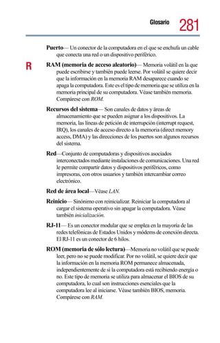 Glosario
                                                                   281
    Puerto— Un conector de la computadora en el que se enchufa un cable
        que conecta una red o un dispositivo periférico.

R   RAM (memoria de acceso aleatorio)— Memoria volátil en la que
        puede escribirse y también puede leerse. Por volátil se quiere decir
        que la información en la memoria RAM desaparece cuando se
        apaga la computadora. Este es el tipo de memoria que se utiliza en la
        memoria principal de su computadora. Véase también memoria.
        Compárese con ROM.
    Recursos del sistema— Son canales de datos y áreas de
        almacenamiento que se pueden asignar a los dispositivos. La
        memoria, las líneas de petición de interrupción (interrupt request,
        IRQ), los canales de acceso directo a la memoria (direct memory
        access, DMA) y las direcciones de los puertos son algunos recursos
        del sistema.
    Red—Conjunto de computadoras y dispositivos asociados
        interconectados mediante instalaciones de comunicaciones. Una red
        le permite compartir datos y dispositivos periféricos, como
        impresoras, con otros usuarios y también intercambiar correo
        electrónico.
    Red de área local—Véase LAN.
    Reinicio— Sinónimo con reinicializar. Reiniciar la computadora al
        cargar el sistema operativo sin apagar la computadora. Véase
        también inicialización.
    RJ-11— Es un conector modular que se emplea en la mayoría de las
        redes telefónicas de Estados Unidos y módems de conexión directa.
        El RJ-11 es un conector de 6 hilos.
    ROM (memoria de sólo lectura)—Memoria no volátil que se puede
        leer, pero no se puede modificar. Por no volátil, se quiere decir que
        la información en la memoria ROM permanece almacenada,
        independientemente de si la computadora está recibiendo energía o
        no. Este tipo de memoria se utiliza para almacenar el BIOS de su
        computadora, lo cual son instrucciones esenciales que la
        computadora lee al iniciarse. Véase también BIOS, memoria.
        Compárese con RAM.
 