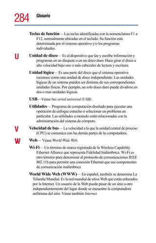 284     Glosario



    Teclas de función— Las teclas identificadas con la nomenclatura F1 a
        F12, normalmente ubicadas en el teclado. Su función está
        determinada por el sistema operativo y/o los programas
        individuales.

U   Unidad de disco— Es el dispositivo que lee y escribe información y
        programas en un disquete o en un disco duro. Hace girar el disco a
        alta velocidad bajo uno o más cabezales de lectura y escritura.
    Unidad lógica— Es una parte del disco que el sistema operativo
        reconoce como una unidad de disco independiente. Las unidades
        lógicas de un sistema pueden ser distintas de sus correspondientes
        unidades físicas. Por ejemplo, un solo disco duro puede dividirse en
        dos o mas unidades lógicas.
    USB—Véase bus serial universal (USB).
    Utilidades— Programa de computación diseñado para ejecutar una
        operación de enfoque estrecho o solucionar un problema en
        particular. Las utilidades a menudo están relacionadas con la
        administración del sistema de cómputo.

V   Velocidad de bus— La velocidad a la que la unidad central de proceso
        (CPU) se comunica con las demás partes de la computadora.

W
V   Web— Véase World Wide Web.
    Wi-Fi— Un término de marca registrada de la Wireless Capability
        Ethernet Alliance que representa Fidelidad Inalámbrica. Wi-Fi es
        otro término para denominar al protocolo de comunicaciones IEEE
        802.11b para permitir una conexión Ethernet que use componentes
        de comunicación inalámbrica
    World Wide Web (WWW)— En español, también se denomina La
      Telaraña Mundial. Es la red mundial de sitios Web que están enlazados
      por la Internet. Un usuario de la Web puede pasar de un sitio a otro
      independientemente del lugar donde se encuentre la computadora
      anfitriona del sitio. Véase también Internet.
 