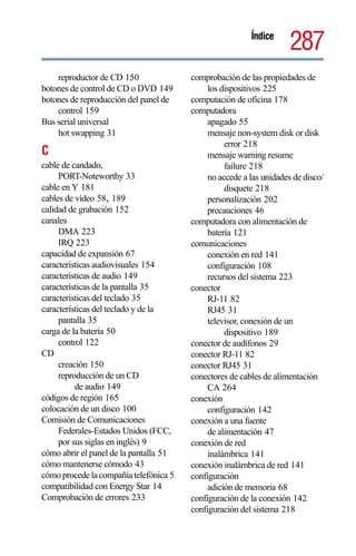 Índice
                                                                     287
    reproductor de CD 150               comprobación de las propiedades de
botones de control de CD o DVD 149           los dispositivos 225
botones de reproducción del panel de    computación de oficina 178
    control 159                         computadora
Bus serial universal                         apagado 55
    hot swapping 31                          mensaje non-system disk or disk
                                                  error 218
C                                            mensaje warning resume
cable de candado,                                 failure 218
     PORT-Noteworthy 33                      no accede a las unidades de disco/
cable en Y 181                                    disquete 218
cables de vídeo 58, 189                      personalización 202
calidad de grabación 152                     precauciones 46
canales                                 computadora con alimentación de
     DMA 223                                 batería 121
     IRQ 223                            comunicaciones
capacidad de expansión 67                    conexión en red 141
características audiovisuales 154            configuración 108
características de audio 149                 recursos del sistema 223
características de la pantalla 35       conector
características del teclado 35               RJ-11 82
características del teclado y de la          RJ45 31
     pantalla 35                             televisor, conexión de un
carga de la batería 50                            dispositivo 189
     control 122                        conector de audífonos 29
CD                                      conector RJ-11 82
     creación 150                       conector RJ45 31
     reproducción de un CD              conectores de cables de alimentación
          de audio 149                       CA 264
códigos de región 165                   conexión
colocación de un disco 100                   configuración 142
Comisión de Comunicaciones              conexión a una fuente
     Federales-Estados Unidos (FCC,          de alimentación 47
     por sus siglas en inglés) 9        conexión de red
cómo abrir el panel de la pantalla 51        inalámbrica 141
cómo mantenerse cómodo 43               conexión inalámbrica de red 141
cómo procede la compañía telefónica 5   configuración
compatibilidad con Energy Star 14            adición de memoria 68
Comprobación de errores 233             configuración de la conexión 142
                                        configuración del sistema 218
 