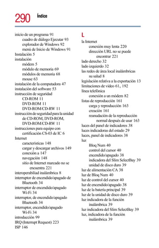 290           Índice



inicio de un programa 91                  L
     cuadro de diálogo Ejecutar 93
                                          la Internet
     explorador de Windows 92
                                                conexión muy lenta 220
     menú de Inicio de Windows 91
                                                dirección URL no se puede
Instalación 5                                        encontrar 221
instalación
                                          lado derecho 32
     módem 5
                                          lado izquierdo 32
     módulo de memoria 69
                                          las redes de área local inalámbricas
     módulos de memoria 68                      su salud 8
     mouse 63
                                          legislación relativa a la exportación 13
instalación de la computadora 47
                                          limitaciones de vídeo 61, 192
instalación del software 53
                                          línea telefónica
instrucción de seguridad                        conexión a un módem 82
     CD-ROM 11
                                          listas de reproducción 161
     DVD-ROM 11
                                                carga y reproducción 163
     DVD-ROM/CD-RW 11
                                                creación 161
instrucción de seguridad para la unidad
                                                reanudación de la reproducción
     de CD-ROM, DVD-ROM,
                                                     normal después de usar 163
     DVD-ROM/CD-RW 11
                                          luces del panel de indicadores 38
instrucciones para equipo con
                                          luces indicadoras del estado 29
     certificación CS-03 de IC 6
                                          luces, panel de indicadores 38
Internet
                                          luz
     características 148
                                                Bloq Num 40
     cargar y descargar archivos 149
                                                control del cursor 40
     conexión a 147
                                                encendido/apagado 38
     navegación 148                             indicadora del Slim SelectBay 39
     sitio de Internet marcado no se
                                                unidad de disco duro 39
           encuentra 221
                                          luz de alimentación CA 38
interoperabiliad inalámbrica 8
                                          luz de Bloq Num 40
interruptor de encendido/apagado de
                                          luz de control del cursor 40
     Bluetooth 34
                                          luz de encendido/apagado 38
interruptor de encendido/apagado
                                          luz de la batería principal 39
     Wi-Fi 34
                                          luz de la unidad de disco duro 39
interruptor, de encendido/apagado
                                          luz indicadora de la función
     Bluetooth 34
                                                inalámbrica 39
interruptor, encendido/apagado
                                          luz indicadora del Slim SelectBay 39
     Wi-Fi 34
                                          luz, indicadora de la función
introducción 99                                 inalámbrica 39
IRQ (Interrupt Request) 223
ISP 146
 