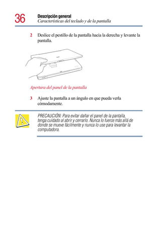 36       Descripción general
         Características del teclado y de la pantalla


     2   Deslice el pestillo de la pantalla hacia la derecha y levante la
         pantalla.




     Apertura del panel de la pantalla

     3   Ajuste la pantalla a un ángulo en que pueda verla
         cómodamente.

         PRECAUCIÓN: Para evitar dañar el panel de la pantalla,
         tenga cuidado al abrir y cerrarlo. Nunca lo fuerce más allá de
         donde se mueve fácilmente y nunca lo use para levantar la
         computadora.
 