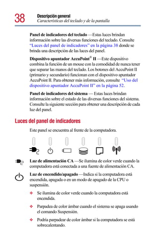 38        Descripción general
          Características del teclado y de la pantalla


      Panel de indicadores del teclado —Estas luces brindan
      información sobre las diversas funciones del teclado. Consulte
      “Luces del panel de indicadores” en la página 38 donde se
      brinda una descripción de las luces del panel.
      Dispositivo apuntador AccuPoint® II —Este dispositivo
      combina la función de un mouse con la comodidad de nunca tener
      que separar las manos del teclado. Los botones del AccuPoint II
      (primario y secundario) funcionan con el dispositivo apuntador
      AccuPoint II. Para obtener más información, consulte “Uso del
      dispositivo apuntador AccuPoint II” en la página 52.
      Panel de indicadores del sistema — Estas luces brindan
      información sobre el estado de las diversas funciones del sistema.
      Consulte la siguiente sección para obtener una descripción de cada
      luz del panel.

Luces del panel de indicadores
      Este panel se encuentra al frente de la computadora.




      Luz de alimentación CA —Se ilumina de color verde cuando la
      computadora está conectada a una fuente de alimentación CA.
      Luz de encendido/apagado —Indica si la computadora está
      encendida, apagada o en un modo de apagado de la CPU o
      suspensión.
      ❖   Se ilumina de color verde cuando la computadora está
          encendida.
      ❖   Parpadea de color ámbar cuando el sistema se apaga usando
          el comando Suspensión.
      ❖   Podría parpadear de color ámbar si la computadora se está
          sobrecalentando.
 