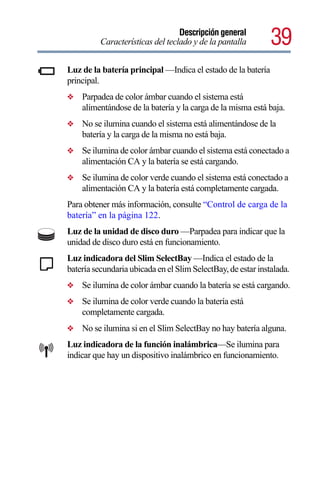 Descripción general
          Características del teclado y de la pantalla        39
Luz de la batería principal —Indica el estado de la batería
principal.
❖   Parpadea de color ámbar cuando el sistema está
    alimentándose de la batería y la carga de la misma está baja.
❖   No se ilumina cuando el sistema está alimentándose de la
    batería y la carga de la misma no está baja.
❖   Se ilumina de color ámbar cuando el sistema está conectado a
    alimentación CA y la batería se está cargando.
❖   Se ilumina de color verde cuando el sistema está conectado a
    alimentación CA y la batería está completamente cargada.
Para obtener más información, consulte “Control de carga de la
batería” en la página 122.
Luz de la unidad de disco duro —Parpadea para indicar que la
unidad de disco duro está en funcionamiento.
Luz indicadora del Slim SelectBay —Indica el estado de la
batería secundaria ubicada en el Slim SelectBay, de estar instalada.
❖   Se ilumina de color ámbar cuando la batería se está cargando.
❖   Se ilumina de color verde cuando la batería está
    completamente cargada.
❖   No se ilumina si en el Slim SelectBay no hay batería alguna.
Luz indicadora de la función inalámbrica—Se ilumina para
indicar que hay un dispositivo inalámbrico en funcionamiento.
 