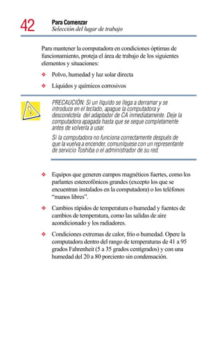 42       Para Comenzar
         Selección del lugar de trabajo


     Para mantener la computadora en condiciones óptimas de
     funcionamiento, proteja el área de trabajo de los siguientes
     elementos y situaciones:
     ❖   Polvo, humedad y luz solar directa
     ❖   Líquidos y químicos corrosivos

         PRECAUCIÓN: Si un líquido se llega a derramar y se
         introduce en el teclado, apague la computadora y
         desconéctela del adaptador de CA inmediatamente. Deje la
         computadora apagada hasta que se seque completamente
         antes de volverla a usar.
         Si la computadora no funciona correctamente después de
         que la vuelva a encender, comuníquese con un representante
         de servicio Toshiba o el administrador de su red.


     ❖   Equipos que generen campos magnéticos fuertes, como los
         parlantes estereofónicos grandes (excepto los que se
         encuentran instalados en la computadora) o los teléfonos
         “manos libres”.
     ❖   Cambios rápidos de temperatura o humedad y fuentes de
         cambios de temperatura, como las salidas de aire
         acondicionado y los radiadores.
     ❖   Condiciones extremas de calor, frío o humedad. Opere la
         computadora dentro del rango de temperaturas de 41 a 95
         grados Fahrenheit (5 a 35 grados centígrados) y con una
         humedad del 20 a 80 porciento sin condensación.
 