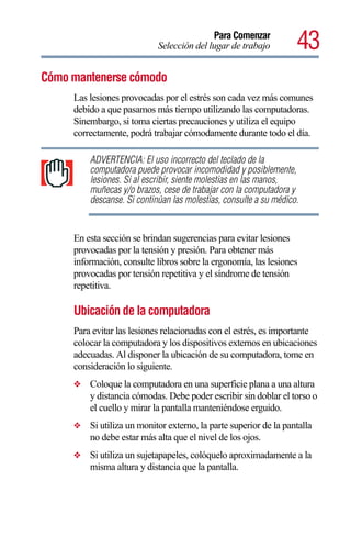 Para Comenzar
                            Selección del lugar de trabajo         43
Cómo mantenerse cómodo
     Las lesiones provocadas por el estrés son cada vez más comunes
     debido a que pasamos más tiempo utilizando las computadoras.
     Sinembargo, si toma ciertas precauciones y utiliza el equipo
     correctamente, podrá trabajar cómodamente durante todo el día.

         ADVERTENCIA: El uso incorrecto del teclado de la
         computadora puede provocar incomodidad y posiblemente,
         lesiones. Si al escribir, siente molestias en las manos,
         muñecas y/o brazos, cese de trabajar con la computadora y
         descanse. Si continúan las molestias, consulte a su médico.


     En esta sección se brindan sugerencias para evitar lesiones
     provocadas por la tensión y presión. Para obtener más
     información, consulte libros sobre la ergonomía, las lesiones
     provocadas por tensión repetitiva y el síndrome de tensión
     repetitiva.

     Ubicación de la computadora
     Para evitar las lesiones relacionadas con el estrés, es importante
     colocar la computadora y los dispositivos externos en ubicaciones
     adecuadas. Al disponer la ubicación de su computadora, tome en
     consideración lo siguiente.
     ❖   Coloque la computadora en una superficie plana a una altura
         y distancia cómodas. Debe poder escribir sin doblar el torso o
         el cuello y mirar la pantalla manteniéndose erguido.
     ❖   Si utiliza un monitor externo, la parte superior de la pantalla
         no debe estar más alta que el nivel de los ojos.
     ❖   Si utiliza un sujetapapeles, colóquelo aproximadamente a la
         misma altura y distancia que la pantalla.
 