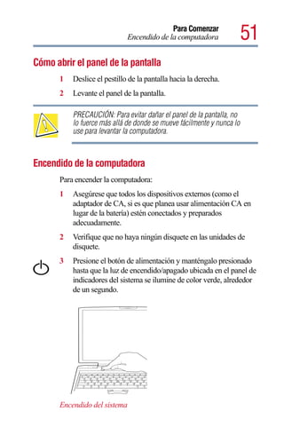 Para Comenzar
                              Encendido de la computadora               51
Cómo abrir el panel de la pantalla
       1   Deslice el pestillo de la pantalla hacia la derecha.
       2   Levante el panel de la pantalla.

           PRECAUCIÓN: Para evitar dañar el panel de la pantalla, no
           lo fuerce más allá de donde se mueve fácilmente y nunca lo
           use para levantar la computadora.



Encendido de la computadora
       Para encender la computadora:
       1   Asegúrese que todos los dispositivos externos (como el
           adaptador de CA, si es que planea usar alimentación CA en
           lugar de la batería) estén conectados y preparados
           adecuadamente.
       2   Verifique que no haya ningún disquete en las unidades de
           disquete.
       3   Presione el botón de alimentación y manténgalo presionado
           hasta que la luz de encendido/apagado ubicada en el panel de
           indicadores del sistema se ilumine de color verde, alrededor
           de un segundo.




       Encendido del sistema
 